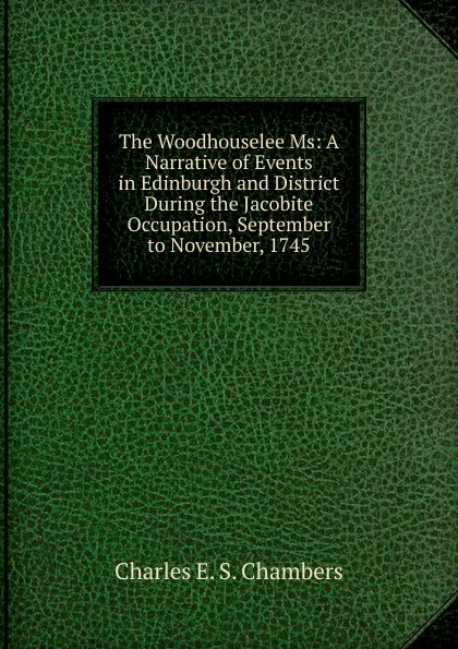 Обложка книги The Woodhouselee Ms: A Narrative of Events in Edinburgh and District During the Jacobite Occupation, September to November, 1745, Charles E. S. Chambers