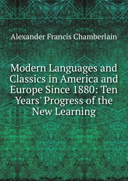 Обложка книги Modern Languages and Classics in America and Europe Since 1880: Ten Years. Progress of the New Learning, Alexander Francis Chamberlain