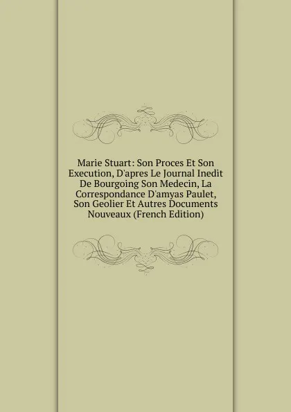 Обложка книги Marie Stuart: Son Proces Et Son Execution, D.apres Le Journal Inedit De Bourgoing Son Medecin, La Correspondance D.amyas Paulet, Son Geolier Et Autres Documents Nouveaux (French Edition), 