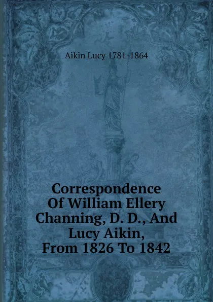 Обложка книги Correspondence Of William Ellery Channing, D. D., And Lucy Aikin, From 1826 To 1842, Aikin Lucy 1781-1864