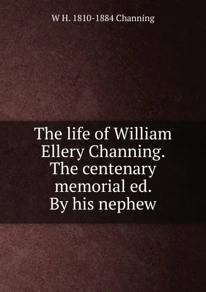 Обложка книги The life of William Ellery Channing. The centenary memorial ed. By his nephew, W H. 1810-1884 Channing