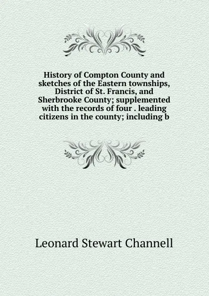 Обложка книги History of Compton County and sketches of the Eastern townships, District of St. Francis, and Sherbrooke County; supplemented with the records of four . leading citizens in the county; including b, Leonard Stewart Channell