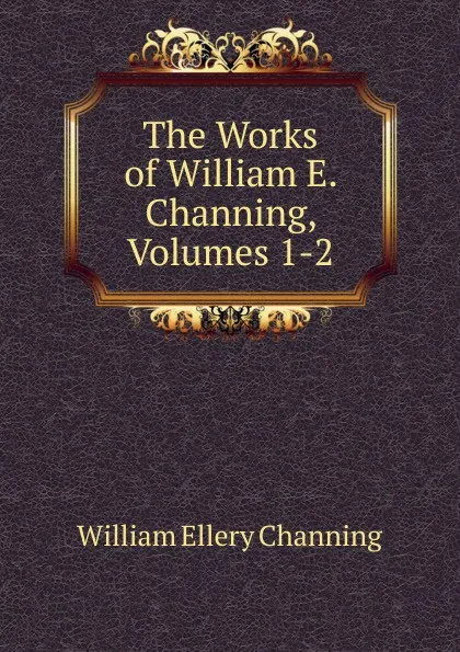 Обложка книги The Works of William E. Channing, Volumes 1-2, William Ellery Channing