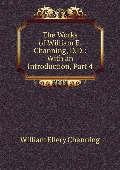 Обложка книги The Works of William E. Channing, D.D.: With an Introduction, Part 4, William Ellery Channing