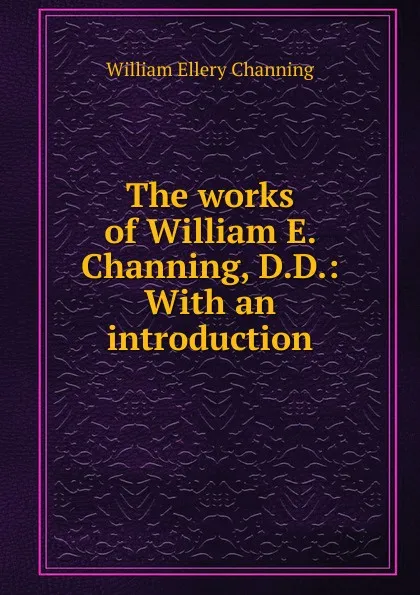 Обложка книги The works of William E. Channing, D.D.: With an introduction, William Ellery Channing