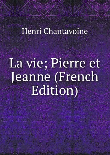 Обложка книги La vie; Pierre et Jeanne (French Edition), Henri Chantavoine