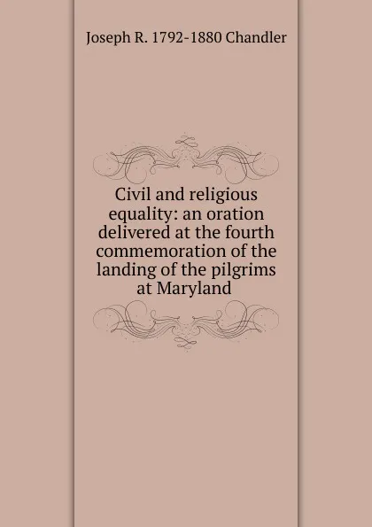 Обложка книги Civil and religious equality: an oration delivered at the fourth commemoration of the landing of the pilgrims at Maryland ., Joseph R. 1792-1880 Chandler