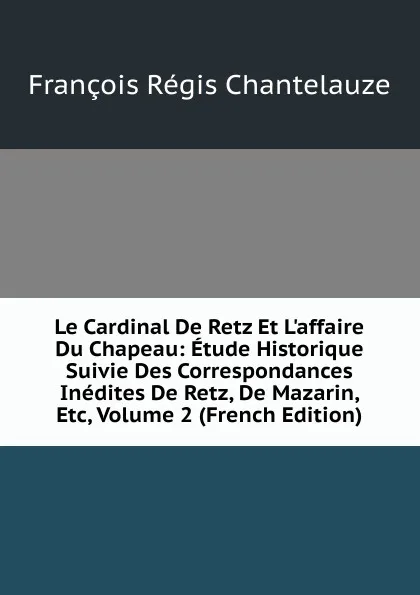 Обложка книги Le Cardinal De Retz Et L.affaire Du Chapeau: Etude Historique Suivie Des Correspondances Inedites De Retz, De Mazarin, Etc, Volume 2 (French Edition), François Régis Chantelauze