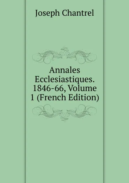 Обложка книги Annales Ecclesiastiques. 1846-66, Volume 1 (French Edition), Joseph Chantrel