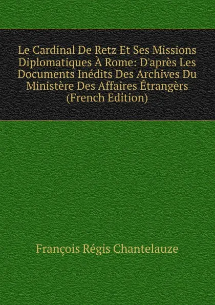 Обложка книги Le Cardinal De Retz Et Ses Missions Diplomatiques A Rome: D.apres Les Documents Inedits Des Archives Du Ministere Des Affaires Etrangers (French Edition), François Régis Chantelauze