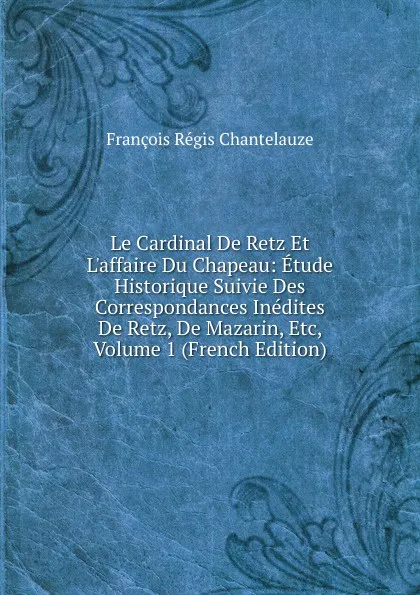 Обложка книги Le Cardinal De Retz Et L.affaire Du Chapeau: Etude Historique Suivie Des Correspondances Inedites De Retz, De Mazarin, Etc, Volume 1 (French Edition), François Régis Chantelauze