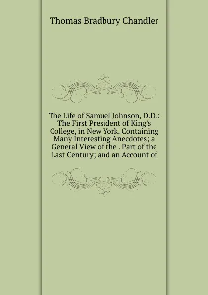 Обложка книги The Life of Samuel Johnson, D.D.: The First President of King.s College, in New York. Containing Many Interesting Anecdotes; a General View of the . Part of the Last Century; and an Account of, Thomas Bradbury Chandler