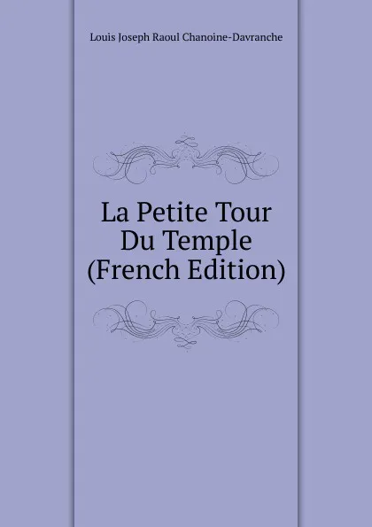 Обложка книги La Petite Tour Du Temple (French Edition), Louis Joseph Raoul Chanoine-Davranche