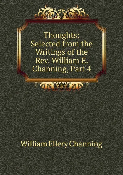 Обложка книги Thoughts: Selected from the Writings of the Rev. William E. Channing, Part 4, William Ellery Channing