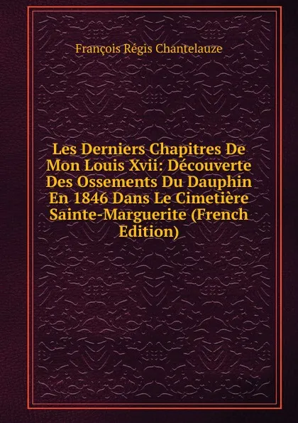 Обложка книги Les Derniers Chapitres De Mon Louis Xvii: Decouverte Des Ossements Du Dauphin En 1846 Dans Le Cimetiere Sainte-Marguerite (French Edition), François Régis Chantelauze