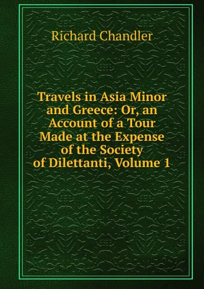 Обложка книги Travels in Asia Minor and Greece: Or, an Account of a Tour Made at the Expense of the Society of Dilettanti, Volume 1, Richard Chandler