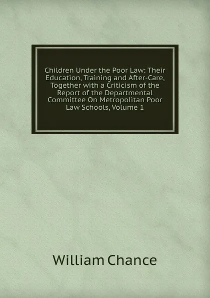 Обложка книги Children Under the Poor Law: Their Education, Training and After-Care, Together with a Criticism of the Report of the Departmental Committee On Metropolitan Poor Law Schools, Volume 1, William Chance