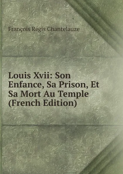 Обложка книги Louis Xvii: Son Enfance, Sa Prison, Et Sa Mort Au Temple (French Edition), François Régis Chantelauze