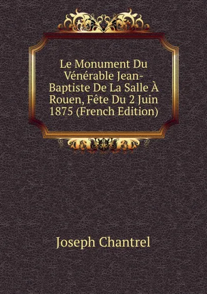 Обложка книги Le Monument Du Venerable Jean-Baptiste De La Salle A Rouen, Fete Du 2 Juin 1875 (French Edition), Joseph Chantrel