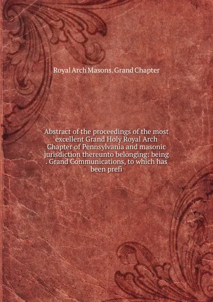 Обложка книги Abstract of the proceedings of the most excellent Grand Holy Royal Arch Chapter of Pennsylvania and masonic jurisdiction thereunto belonging: being . Grand Communications, to which has been prefi, Royal Arch Masons. Grand Chapter