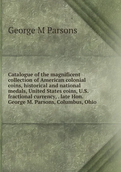 Обложка книги Catalogue of the magnificent collection of American colonial coins, historical and national medals, United States coins, U.S. fractional currency, . late Hon. George M. Parsons, Columbus, Ohio, George M Parsons