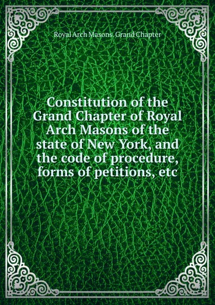 Обложка книги Constitution of the Grand Chapter of Royal Arch Masons of the state of New York, and the code of procedure, forms of petitions, etc, Royal Arch Masons. Grand Chapter