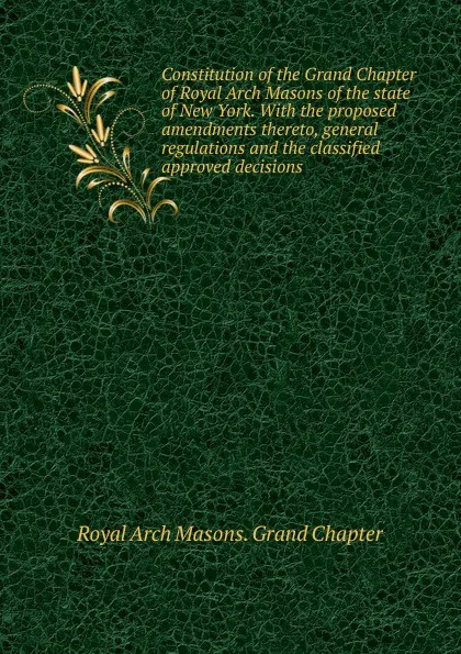 Обложка книги Constitution of the Grand Chapter of Royal Arch Masons of the state of New York. With the proposed amendments thereto, general regulations and the classified approved decisions, Royal Arch Masons. Grand Chapter