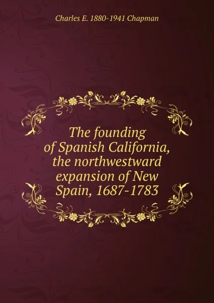 Обложка книги The founding of Spanish California, the northwestward expansion of New Spain, 1687-1783, Charles E. 1880-1941 Chapman