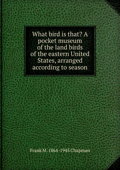 Обложка книги What bird is that. A pocket museum of the land birds of the eastern United States, arranged according to season, Frank M. 1864-1945 Chapman