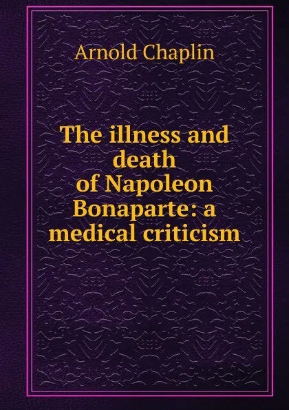 Обложка книги The illness and death of Napoleon Bonaparte: a medical criticism, Arnold Chaplin