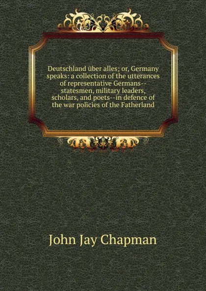 Обложка книги Deutschland uber alles; or, Germany speaks: a collection of the utterances of representative Germans--statesmen, military leaders, scholars, and poets--in defence of the war policies of the Fatherland, John Jay Chapman