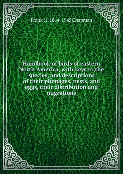 Обложка книги Handbook of birds of eastern North America, with keys to the species, and descriptions of their plumages, nests, and eggs, their distribution and migrations, Frank M. 1864-1945 Chapman