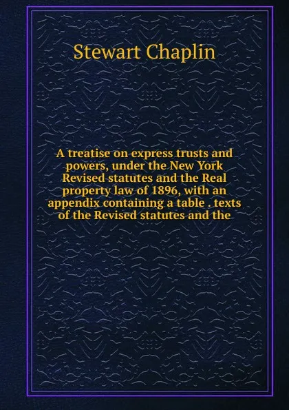 Обложка книги A treatise on express trusts and powers, under the New York Revised statutes and the Real property law of 1896, with an appendix containing a table . texts of the Revised statutes and the, Stewart Chaplin