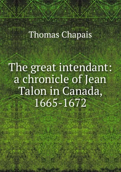 Обложка книги The great intendant: a chronicle of Jean Talon in Canada, 1665-1672, Thomas Chapais