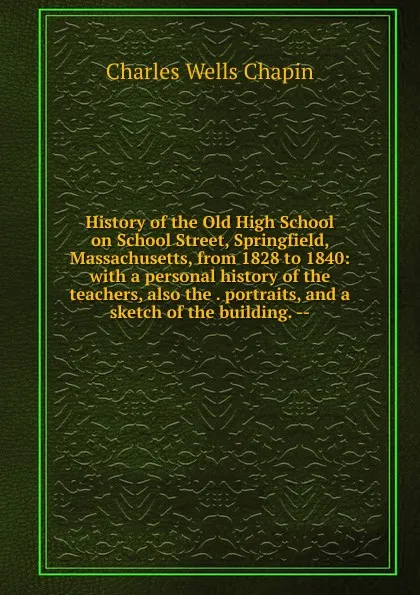 Обложка книги History of the Old High School on School Street, Springfield, Massachusetts, from 1828 to 1840: with a personal history of the teachers, also the . portraits, and a sketch of the building. --, Charles Wells Chapin