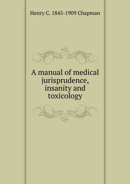 Обложка книги A manual of medical jurisprudence, insanity and toxicology, Henry C. 1845-1909 Chapman