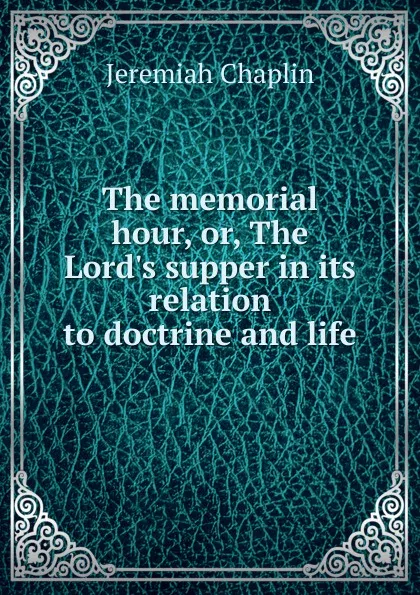 Обложка книги The memorial hour, or, The Lord.s supper in its relation to doctrine and life, Jeremiah Chaplin