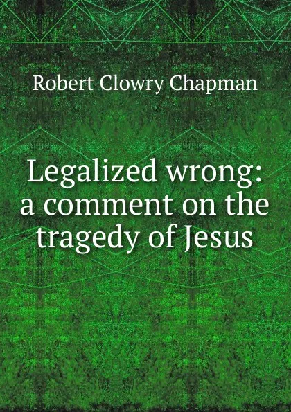 Обложка книги Legalized wrong: a comment on the tragedy of Jesus, Robert Clowry Chapman