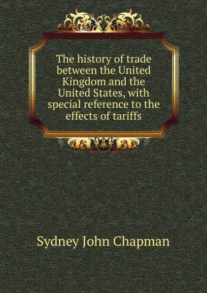 Обложка книги The history of trade between the United Kingdom and the United States, with special reference to the effects of tariffs, Sydney John Chapman