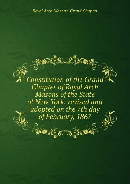 Обложка книги Constitution of the Grand Chapter of Royal Arch Masons of the State of New York: revised and adopted on the 7th day of February, 1867, Royal Arch Masons. Grand Chapter