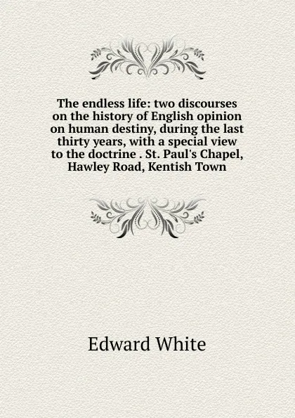 Обложка книги The endless life: two discourses on the history of English opinion on human destiny, during the last thirty years, with a special view to the doctrine . St. Paul.s Chapel, Hawley Road, Kentish Town, Edward White