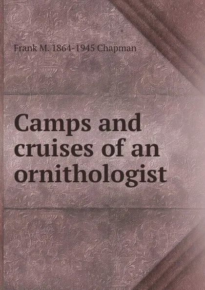 Обложка книги Camps and cruises of an ornithologist, Frank M. 1864-1945 Chapman