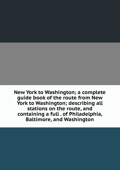 Обложка книги New York to Washington; a complete guide book of the route from New York to Washington; describing all stations on the route, and containing a full . of Philadelphia, Baltimore, and Washington, 