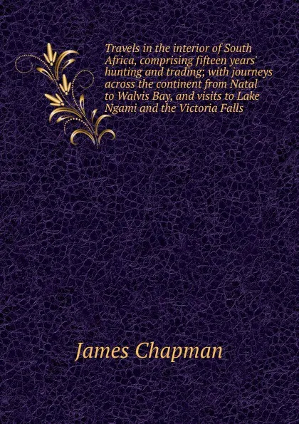 Обложка книги Travels in the interior of South Africa, comprising fifteen years. hunting and trading; with journeys across the continent from Natal to Walvis Bay, and visits to Lake Ngami and the Victoria Falls, James Chapman