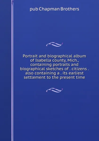 Обложка книги Portrait and biographical album of Isabella county, Mich., containing portraits and biographical sketches of . citizens . also containing a . its earliest settlement to the present time, pub Chapman Brothers