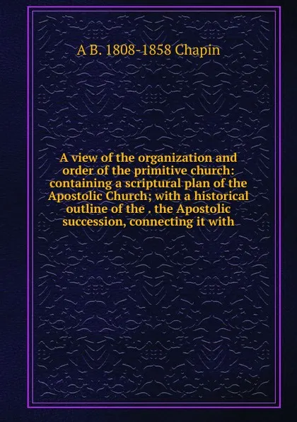 Обложка книги A view of the organization and order of the primitive church: containing a scriptural plan of the Apostolic Church; with a historical outline of the . the Apostolic succession, connecting it with, A B. 1808-1858 Chapin