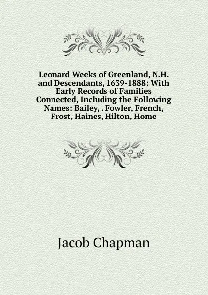 Обложка книги Leonard Weeks of Greenland, N.H. and Descendants, 1639-1888: With Early Records of Families Connected, Including the Following Names: Bailey, . Fowler, French, Frost, Haines, Hilton, Home, Jacob Chapman