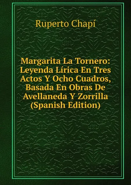 Обложка книги Margarita La Tornero: Leyenda Lirica En Tres Actos Y Ocho Cuadros, Basada En Obras De Avellaneda Y Zorrilla (Spanish Edition), Ruperto Chapí