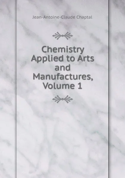 Обложка книги Chemistry Applied to Arts and Manufactures, Volume 1, Jean-Antoine-Claude Chaptal