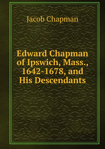 Обложка книги Edward Chapman of Ipswich, Mass., 1642-1678, and His Descendants, Jacob Chapman